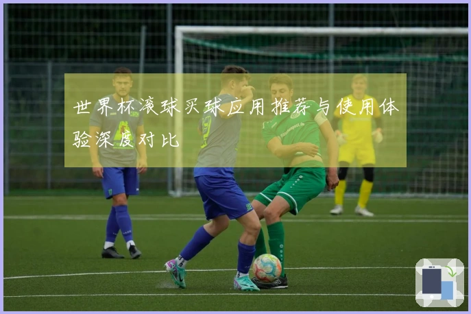 世界杯滚球买球应用推荐与使用体验深度对比