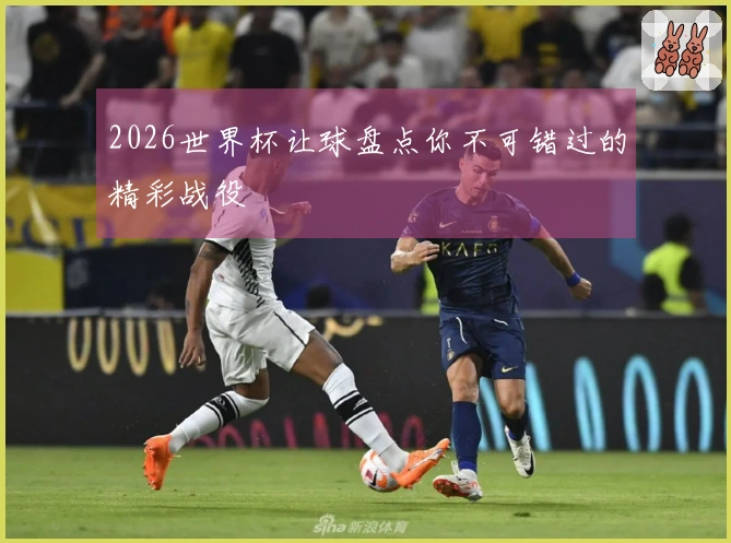 2026世界杯让球盘点你不可错过的精彩战役