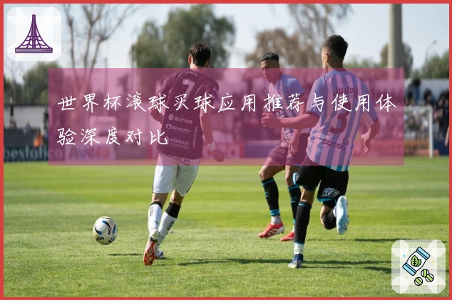 世界杯滚球买球应用推荐与使用体验深度对比